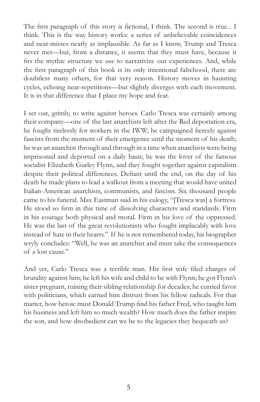 The first paragraph of this story is fictional, I hink. The second is true... think. This is the way history works: a series of unbelievable coincidences and near-misses nearly as implausible. As far as I know, Trump and Tresca never met—but, from a distance, it seems that they must have, because it fits the mythic structure we use to nareativize our experiences. And, while the first paragraph of this book is its only intentional falschood, there are doubiless many others, for that very reason. History moves in haunting cyeles, echoing near-repetitions—but slightly diverges with each movement Itis in that difference that I place my hope and fear.  I set out, grimly, to write against heroes. Carlo Tresca was certainly among their company—one of the last anarchists left after the Red deportation era, he fought tirclessly for workers in the IWW; he campaigned fiercely against fascists from the moment of their emergence until the moment of his death; he was an anarchist through and through in a time when anarchists were being imprisoned and deported on a daily basis; he was the lover of the famous socilist El  abeth Gurley Flynn, and they fought together against capitalism despite their political differences. Defiant until the end, on the day of his death he made plans to lead a walkout from a meeting that would have united Italian-American anarchists, communists, and fascists. Sis thousand people came to his funeral. Max Eastman said in his eulogy, “{Tresca was] a fortress. He stood so firm in this time of dissolving characters and standards. Firm in his courage both physical and moral. Firm in his love of the oppressed. He was the last of the great revolutionists who fought implacably with love instead of hate n their hearts.” If he is not remembered today, his biographer wryly concludes: “Well, he was an anarchist and must take the consequences of alost cause.”  And yer, Carlo Tresca was a terrible man. His first wife filed charges of brutality against him; he left his wife and child to be with Flynn; he got Flynn’s sister pregnant, ruining their sibling relationship for decades; he curried favor with politicians, which earned him distrust from his fellow radicals. For that matter, how heroic must Donald Trump find his father Fred, who taught him his business and left him so much wealth? How much does the father inspire the son, and how disobedient can we be to the legacies they bequeath us? 